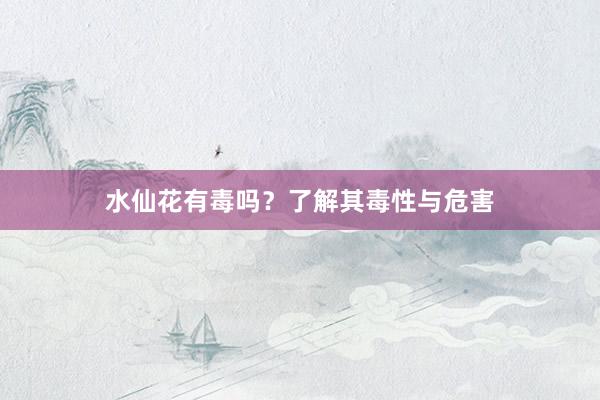 水仙花有毒吗?了解其毒性与危害